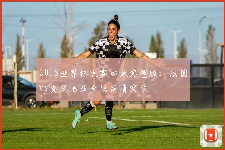 2018世界杯决赛回放完整版：法国vs克罗地亚全场高清实录