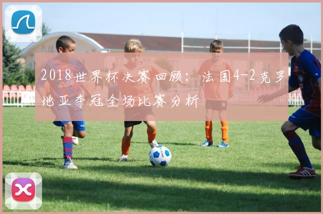 2018世界杯决赛回顾：法国4-2克罗地亚夺冠全场比赛分析