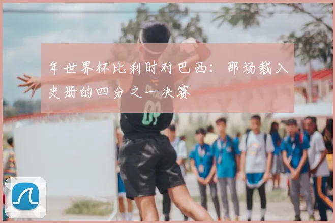 年世界杯比利时对巴西：那场载入史册的四分之一决赛