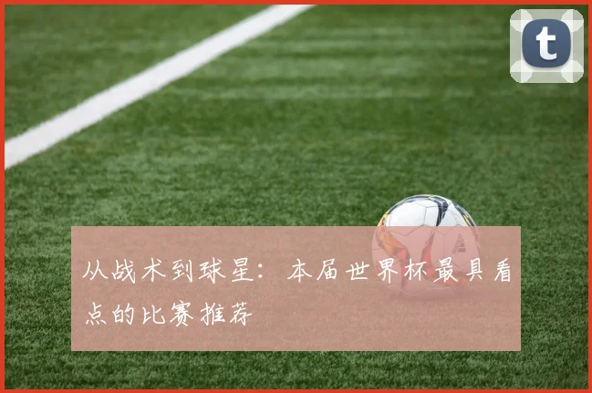 从战术到球星：本届世界杯最具看点的比赛推荐
