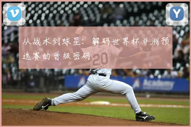 从战术到球星：解码世界杯非洲预选赛的晋级密码