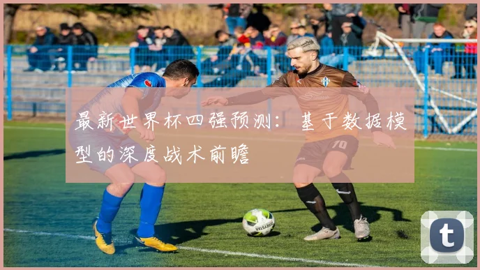 最新世界杯四强预测:基于数据模型的深度战术前瞻
