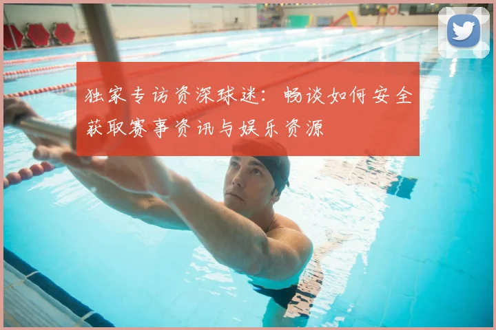 独家专访资深球迷：畅谈如何安全获取赛事资讯与娱乐资源