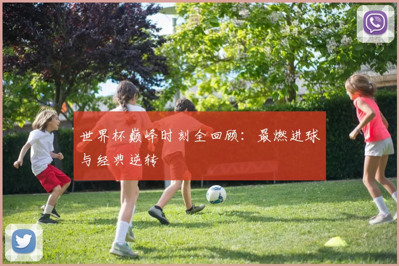 世界杯巅峰时刻全回顾：最燃进球与经典逆转