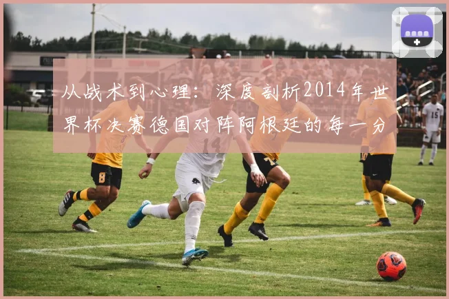 从战术到心理：深度剖析2014年世界杯决赛德国对阵阿根廷的每一分钟