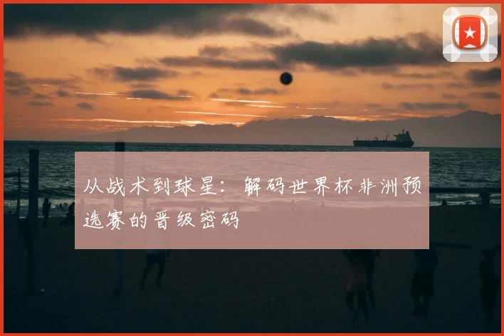 从战术到球星：解码世界杯非洲预选赛的晋级密码
