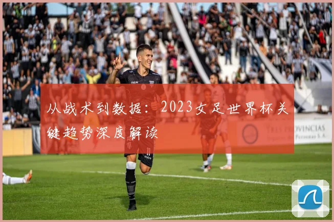 从战术到数据：2023女足世界杯关键趋势深度解读