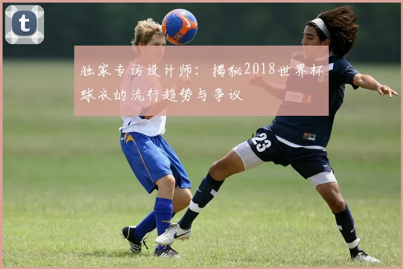 独家专访设计师：揭秘2018世界杯球衣的流行趋势与争议