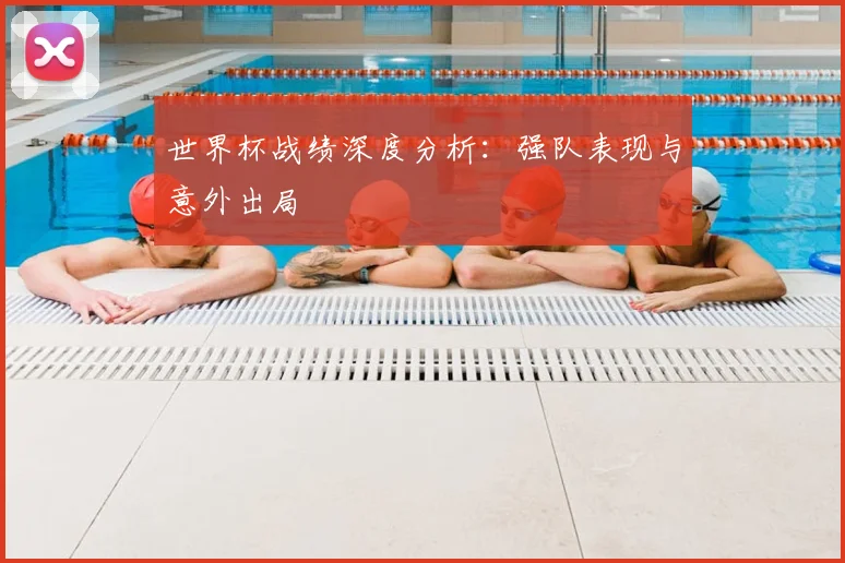 世界杯战绩深度分析：强队表现与意外出局
