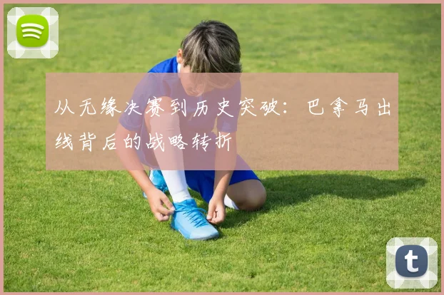 从无缘决赛到历史突破:巴拿马出线背后的战略转折