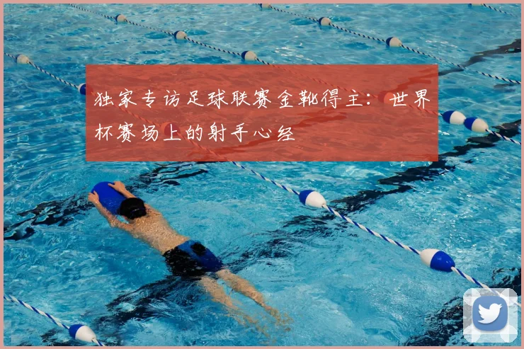 独家专访足球联赛金靴得主：世界杯赛场上的射手心经