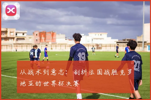 从战术到意志：剖析法国战胜克罗地亚的世界杯决赛