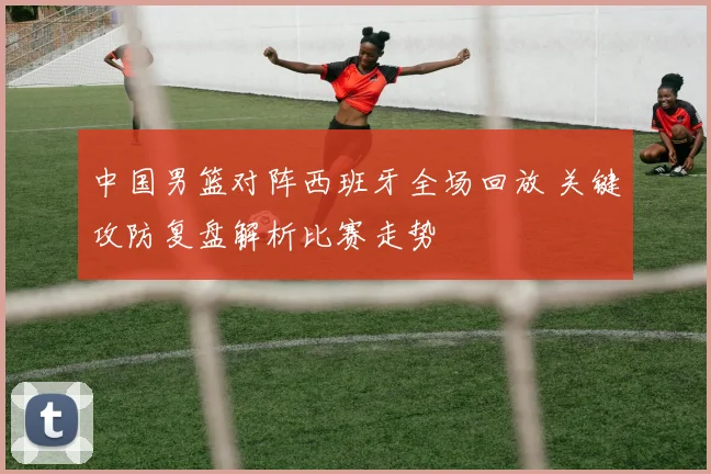 中国男篮对阵西班牙全场回放 关键攻防复盘解析比赛走势