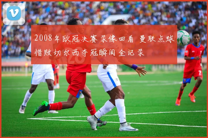 2008年欧冠决赛录像回看 曼联点球惜败切尔西夺冠瞬间全记录