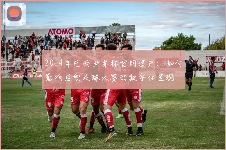 2014年巴西世界杯官网遗产：如何影响后续足球大赛的数字化呈现