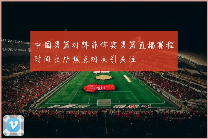 中国男篮对阵菲律宾男篮直播赛程时间出炉焦点对决引关注