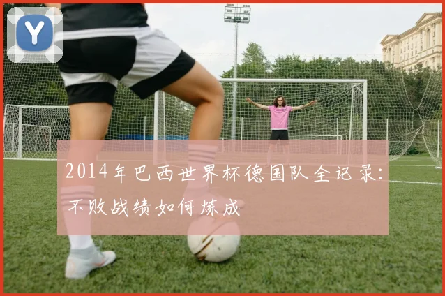 2014年巴西世界杯德国队全记录：不败战绩如何炼成