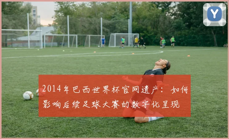 2014年巴西世界杯官网遗产：如何影响后续足球大赛的数字化呈现