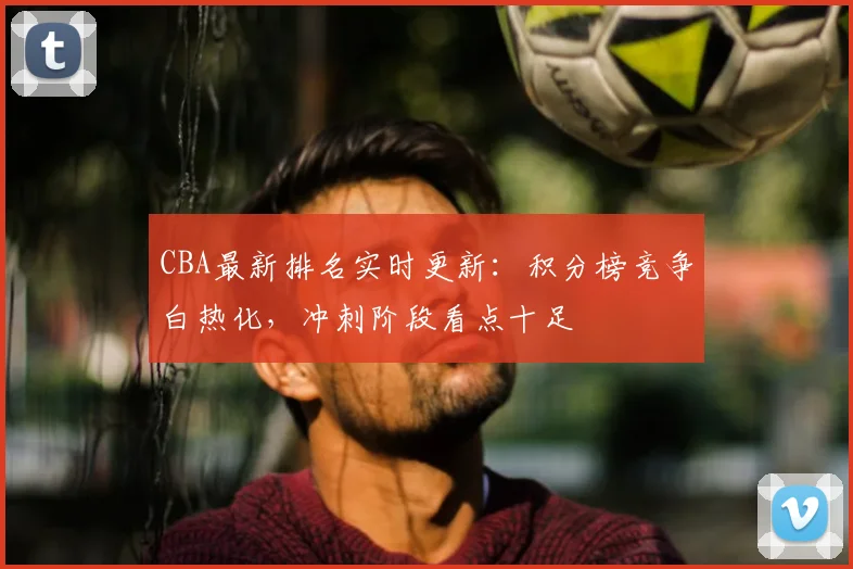 CBA最新排名实时更新：积分榜竞争白热化，冲刺阶段看点十足